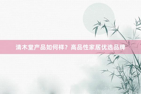 清木堂产品如何样？高品性家居优选品牌