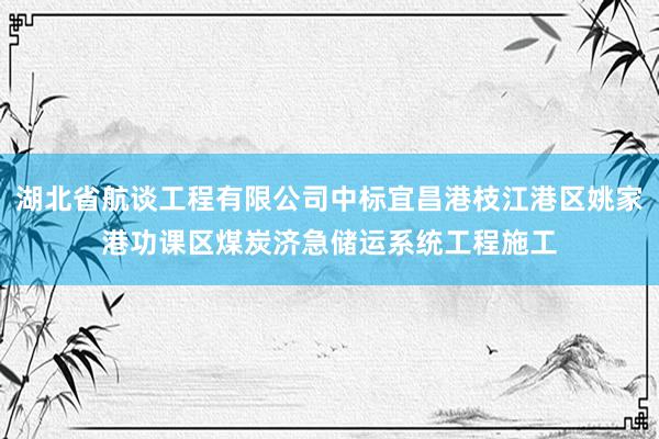 湖北省航谈工程有限公司中标宜昌港枝江港区姚家港功课区煤炭济急储运系统工程施工