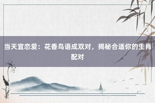 当天宜恋爱：花香鸟语成双对，揭秘合适你的生肖配对